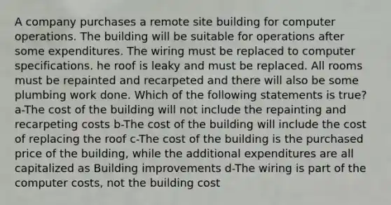 A company purchases a remote site building for computer operations. The building will be suitable for operations after some expenditures. The wiring must be replaced to computer specifications. he roof is leaky and must be replaced. All rooms must be repainted and recarpeted and there will also be some plumbing work done. Which of the following statements is true? a-The cost of the building will not include the repainting and recarpeting costs b-The cost of the building will include the cost of replacing the roof c-The cost of the building is the purchased price of the building, while the additional expenditures are all capitalized as Building improvements d-The wiring is part of the computer costs, not the building cost