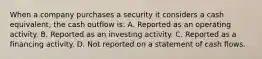 When a company purchases a security it considers a cash equivalent, the cash outflow is: A. Reported as an operating activity. B. Reported as an investing activity. C. Reported as a financing activity. D. Not reported on a statement of cash flows.