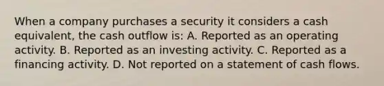 When a company purchases a security it considers a cash equivalent, the cash outflow is: A. Reported as an operating activity. B. Reported as an investing activity. C. Reported as a financing activity. D. Not reported on a statement of cash flows.