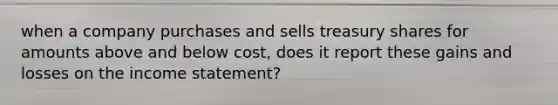 when a company purchases and sells treasury shares for amounts above and below cost, does it report these gains and losses on the <a href='https://www.questionai.com/knowledge/kCPMsnOwdm-income-statement' class='anchor-knowledge'>income statement</a>?