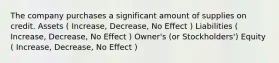 The company purchases a significant amount of supplies on credit. Assets ( Increase, Decrease, No Effect ) Liabilities ( Increase, Decrease, No Effect ) Owner's (or Stockholders') Equity ( Increase, Decrease, No Effect )