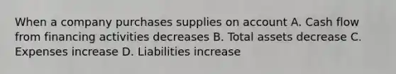 When a company purchases supplies on account A. Cash flow from financing activities decreases B. Total assets decrease C. Expenses increase D. Liabilities increase