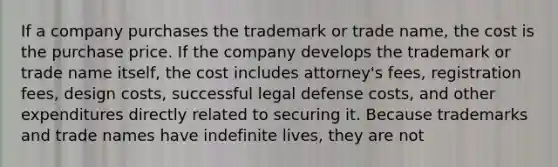 If a company purchases the trademark or trade name, the cost is the purchase price. If the company develops the trademark or trade name itself, the cost includes attorney's fees, registration fees, design costs, successful legal defense costs, and other expenditures directly related to securing it. Because trademarks and trade names have indefinite lives, they are not