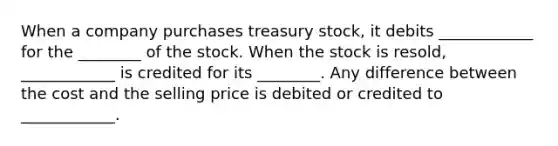 When a company purchases treasury stock, it debits ____________ for the ________ of the stock. When the stock is resold, ____________ is credited for its ________. Any difference between the cost and the selling price is debited or credited to ____________.