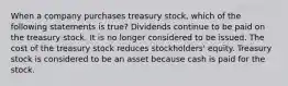 When a company purchases treasury stock, which of the following statements is true? Dividends continue to be paid on the treasury stock. It is no longer considered to be issued. The cost of the treasury stock reduces stockholders' equity. Treasury stock is considered to be an asset because cash is paid for the stock.