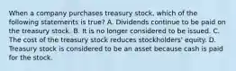 When a company purchases treasury stock, which of the following statements is true? A. Dividends continue to be paid on the treasury stock. B. It is no longer considered to be issued. C. The cost of the treasury stock reduces stockholders' equity. D. Treasury stock is considered to be an asset because cash is paid for the stock.