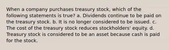 When a company purchases treasury stock, which of the following statements is true? a. Dividends continue to be paid on the treasury stock. b. It is no longer considered to be issued. c. The cost of the treasury stock reduces stockholders' equity. d. Treasury stock is considered to be an asset because cash is paid for the stock.