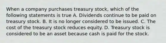 When a company purchases treasury stock, which of the following statements is true A. Dividends continue to be paid on treasury stock. B. It is no longer considered to be issued. C. The cost of the treasury stock reduces equity. D. Treasury stock is considered to be an asset because cash is paid for the stock.