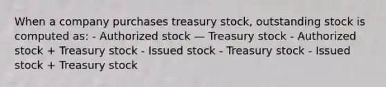 When a company purchases treasury stock, outstanding stock is computed as: - Authorized stock — Treasury stock - Authorized stock + Treasury stock - Issued stock - Treasury stock - Issued stock + Treasury stock