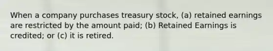 When a company purchases treasury stock, (a) retained earnings are restricted by the amount paid; (b) Retained Earnings is credited; or (c) it is retired.