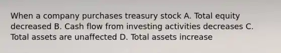 When a company purchases treasury stock A. Total equity decreased B. Cash flow from investing activities decreases C. Total assets are unaffected D. Total assets increase