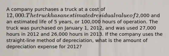 A company purchases a truck at a cost of 12,000. The truck has an estimated residual value of2,000 and an estimated life of 5 years, or 100,000 hours of operation. The truck was purchased on January 1, 2012, and was used 27,000 hours in 2012 and 26,000 hours in 2013. If the company uses the straight-line method of depreciation, what is the amount of depreciation expense for 2012?