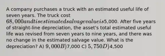 A company purchases a truck with an estimated useful life of seven years. The truck cost 68,000 and tis estimated salvage value is5,000. After five years of straight-line depreciation, the asset's total estimated useful life was revised from seven years to nine years, and there was no change in the estimated salvage value. What is the depreciation? A) 9,000 B)7,000 C) 5,750 D)4,500