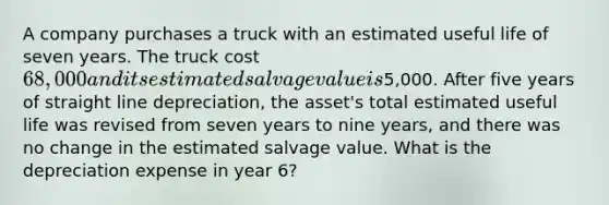 A company purchases a truck with an estimated useful life of seven years. The truck cost 68,000 and its estimated salvage value is5,000. After five years of straight line depreciation, the asset's total estimated useful life was revised from seven years to nine years, and there was no change in the estimated salvage value. What is the depreciation expense in year 6?