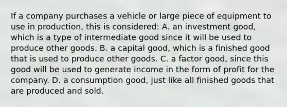 If a company purchases a vehicle or large piece of equipment to use in production, this is considered: A. an investment good, which is a type of intermediate good since it will be used to produce other goods. B. a capital good, which is a finished good that is used to produce other goods. C. a factor good, since this good will be used to generate income in the form of profit for the company. D. a consumption good, just like all finished goods that are produced and sold.