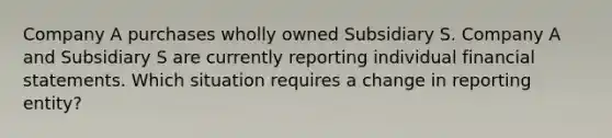 Company A purchases wholly owned Subsidiary S. Company A and Subsidiary S are currently reporting individual financial statements. Which situation requires a change in reporting entity?