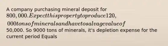 A company purchasing mineral deposit for 800,000. Expect this property to produce 120,000 tons of minerals and have to salvage value of50,000. So 9000 tons of minerals, it's depletion expense for the current period Equals