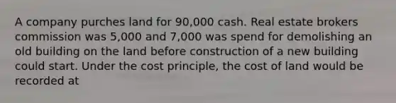 A company purches land for 90,000 cash. Real estate brokers commission was 5,000 and 7,000 was spend for demolishing an old building on the land before construction of a new building could start. Under the cost principle, the cost of land would be recorded at