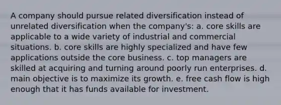 A company should pursue related diversification instead of unrelated diversification when the company's: a. core skills are applicable to a wide variety of industrial and commercial situations. b. core skills are highly specialized and have few applications outside <a href='https://www.questionai.com/knowledge/kD8KqkX2aO-the-core' class='anchor-knowledge'>the core</a> business. c. top managers are skilled at acquiring and turning around poorly run enterprises. d. main objective is to maximize its growth. e. free cash flow is high enough that it has funds available for investment.