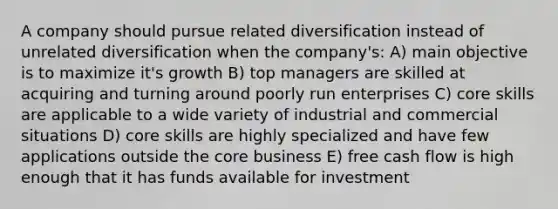 A company should pursue related diversification instead of unrelated diversification when the company's: A) main objective is to maximize it's growth B) top managers are skilled at acquiring and turning around poorly run enterprises C) core skills are applicable to a wide variety of industrial and commercial situations D) core skills are highly specialized and have few applications outside <a href='https://www.questionai.com/knowledge/kD8KqkX2aO-the-core' class='anchor-knowledge'>the core</a> business E) free cash flow is high enough that it has funds available for investment