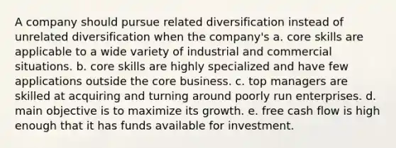 A company should pursue related diversification instead of unrelated diversification when the company's a. core skills are applicable to a wide variety of industrial and commercial situations. b. core skills are highly specialized and have few applications outside <a href='https://www.questionai.com/knowledge/kD8KqkX2aO-the-core' class='anchor-knowledge'>the core</a> business. c. top managers are skilled at acquiring and turning around poorly run enterprises. d. main objective is to maximize its growth. e. free cash flow is high enough that it has funds available for investment.