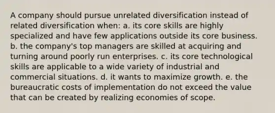 A company should pursue unrelated diversification instead of related diversification when: a. its core skills are highly specialized and have few applications outside its core business. b. the company's top managers are skilled at acquiring and turning around poorly run enterprises. c. its core technological skills are applicable to a wide variety of industrial and commercial situations. d. it wants to maximize growth. e. the bureaucratic costs of implementation do not exceed the value that can be created by realizing economies of scope.