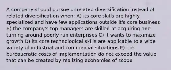 A company should pursue unrelated diversification instead of related diversification when: A) its core skills are highly specialized and have few applications outside it's core business B) the company's top managers are skilled at acquiring and turning around poorly run enterprises C) it wants to maximize growth D) its core technological skills are applicable to a wide variety of industrial and commercial situations E) the bureaucratic costs of implementation do not exceed the value that can be created by realizing economies of scope