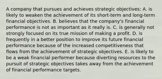 A company that pursues and achieves strategic objectives: A. is likely to weaken the achievement of its short-term and long-term financial objectives. B. believes that the company's financial performance is not as important as it really is. C. is generally not strongly focused on its true mission of making a profit. D. is frequently in a better position to improve its future financial performance because of the increased competitiveness that flows from the achievement of strategic objectives. E. is likely to be a weak financial performer because diverting resources to the pursuit of strategic objectives takes away from the achievement of financial performance targets.