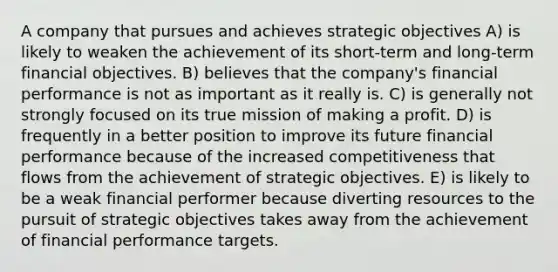 A company that pursues and achieves strategic objectives A) is likely to weaken the achievement of its short-term and long-term financial objectives. B) believes that the company's financial performance is not as important as it really is. C) is generally not strongly focused on its true mission of making a profit. D) is frequently in a better position to improve its future financial performance because of the increased competitiveness that flows from the achievement of strategic objectives. E) is likely to be a weak financial performer because diverting resources to the pursuit of strategic objectives takes away from the achievement of financial performance targets.