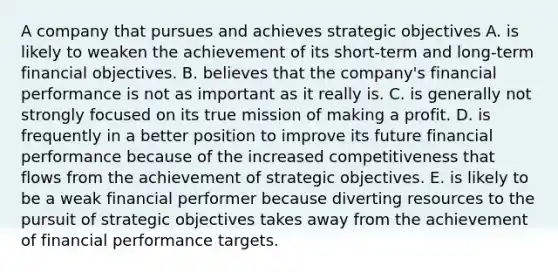 A company that pursues and achieves strategic objectives A. is likely to weaken the achievement of its short-term and long-term financial objectives. B. believes that the company's financial performance is not as important as it really is. C. is generally not strongly focused on its true mission of making a profit. D. is frequently in a better position to improve its future financial performance because of the increased competitiveness that flows from the achievement of strategic objectives. E. is likely to be a weak financial performer because diverting resources to the pursuit of strategic objectives takes away from the achievement of financial performance targets.