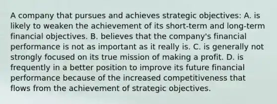 A company that pursues and achieves strategic objectives: A. is likely to weaken the achievement of its short-term and long-term financial objectives. B. believes that the company's financial performance is not as important as it really is. C. is generally not strongly focused on its true mission of making a profit. D. is frequently in a better position to improve its future financial performance because of the increased competitiveness that flows from the achievement of strategic objectives.