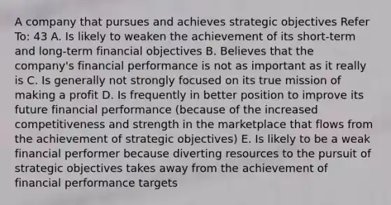 A company that pursues and achieves strategic objectives Refer To: 43 A. Is likely to weaken the achievement of its short-term and long-term financial objectives B. Believes that the company's financial performance is not as important as it really is C. Is generally not strongly focused on its true mission of making a profit D. Is frequently in better position to improve its future financial performance (because of the increased competitiveness and strength in the marketplace that flows from the achievement of strategic objectives) E. Is likely to be a weak financial performer because diverting resources to the pursuit of strategic objectives takes away from the achievement of financial performance targets