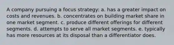 A company pursuing a focus strategy: a. has a greater impact on costs and revenues. b. concentrates on building market share in one market segment. c. produce different offerings for different segments. d. attempts to serve all market segments. e. typically has more resources at its disposal than a differentiator does.