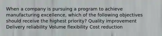 When a company is pursuing a program to achieve manufacturing excellence, which of the following objectives should receive the highest priority? Quality improvement Delivery reliability Volume flexibility Cost reduction