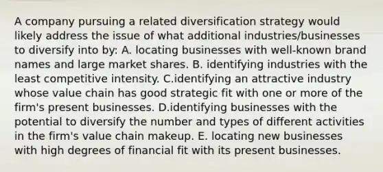 A company pursuing a related diversification strategy would likely address the issue of what additional industries/businesses to diversify into by: A. locating businesses with well-known brand names and large market shares. B. identifying industries with the least competitive intensity. C.identifying an attractive industry whose value chain has good strategic fit with one or more of the firm's present businesses. D.identifying businesses with the potential to diversify the number and types of different activities in the firm's value chain makeup. E. locating new businesses with high degrees of financial fit with its present businesses.