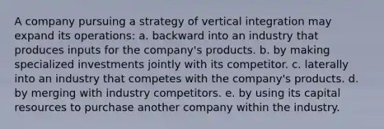 A company pursuing a strategy of vertical integration may expand its operations: a. backward into an industry that produces inputs for the company's products. b. by making specialized investments jointly with its competitor. c. laterally into an industry that competes with the company's products. d. by merging with industry competitors. e. by using its capital resources to purchase another company within the industry.