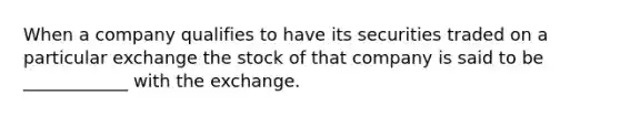 When a company qualifies to have its securities traded on a particular exchange the stock of that company is said to be ____________ with the exchange.