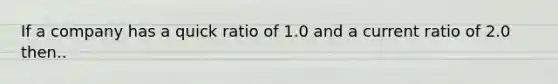 If a company has a quick ratio of 1.0 and a current ratio of 2.0 then..