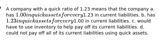 A company with a quick ratio of 1.23 means that the company a. has 1.00 in quick assets for every1.23 in current liabilities. b. has 1.23 in quick assets for every1.00 in current liabilities. c. would have to use inventory to help pay off its current liabilities. d. could not pay off all of its current liabilities using quick assets.