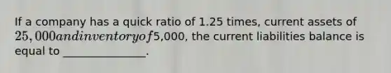 If a company has a quick ratio of 1.25 times, current assets of 25,000 and inventory of5,000, the current liabilities balance is equal to _______________.