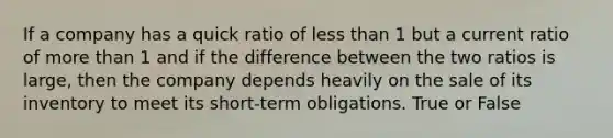 If a company has a quick ratio of less than 1 but a current ratio of more than 1 and if the difference between the two ratios is large, then the company depends heavily on the sale of its inventory to meet its short-term obligations. True or False