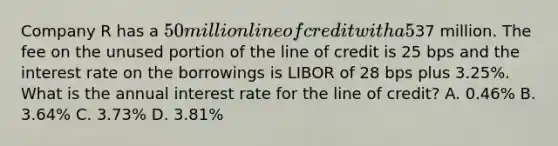 Company R has a 50 million line of credit with a 5% compensating balance. They have outstanding borrowings of37 million. The fee on the unused portion of the line of credit is 25 bps and the interest rate on the borrowings is LIBOR of 28 bps plus 3.25%. What is the annual interest rate for the line of credit? A. 0.46% B. 3.64% C. 3.73% D. 3.81%