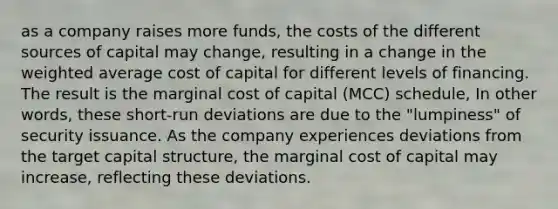 as a company raises more funds, the costs of the different sources of capital may change, resulting in a change in the weighted average cost of capital for different levels of financing. The result is the marginal cost of capital (MCC) schedule, In other words, these short-run deviations are due to the "lumpiness" of security issuance. As the company experiences deviations from the target capital structure, the marginal cost of capital may increase, reflecting these deviations.