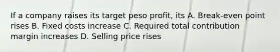 If a company raises its target peso profit, its A. Break-even point rises B. Fixed costs increase C. Required total contribution margin increases D. Selling price rises