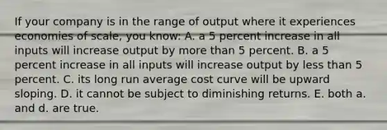 If your company is in the range of output where it experiences economies of scale, you know: A. a 5 percent increase in all inputs will increase output by more than 5 percent. B. a 5 percent increase in all inputs will increase output by less than 5 percent. C. its long run average cost curve will be upward sloping. D. it cannot be subject to diminishing returns. E. both a. and d. are true.