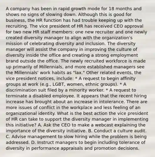 A company has been in rapid growth mode for 18 months and shows no signs of slowing down. Although this is good for business, the HR function has had trouble keeping up with the recruiting. The vice president of HR has received CEO approval for two new HR staff members: one new recruiter and one newly created diversity manager to align with the organization's mission of celebrating diversity and inclusion. The diversity manager will assist the company in improving the culture of diversity inside the office and creating a strong employment brand outside the office. The newly recruited workforce is made up primarily of Millennials, and more established managers see the Millennials' work habits as "lax." Other related events, the vice president notices, include: * A request to begin affinity groups at work (e.g., LGBT, women, ethnic groups). * A discrimination suit filed by a minority worker. * A request to terminate a disabled employee. It appears that the recent hiring increase has brought about an increase in intolerance. There are more issues of conflict in the workplace and less feeling of an organizational identity. What is the best action the vice president of HR can take to support the diversity manager in implementing this initiative? A. Ask the CEO to make a webcast explaining the importance of the diversity initiative. B. Conduct a culture audit. C. Advise management to slow hiring while the problem is being addressed. D. Instruct managers to begin including tolerance of diversity in performance appraisals and promotion decisions.