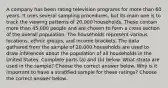 A company has been rating television programs for more than 60 years. It uses several sampling​ procedures, but its main one is to track the viewing patterns of​ 20,000 households. These contain more than​ 45,000 people and are chosen to form a cross section of the overall population. The households represent various​ locations, ethnic​ groups, and income brackets. The data gathered from the sample of​ 20,000 households are used to draw inferences about the population of all households in the United States. Complete parts​ (a) and​ (b) below. What strata are used in the​ sample? Choose the correct answer below. Why is it important to have a stratified sample for these​ ratings? Choose the correct answer below.