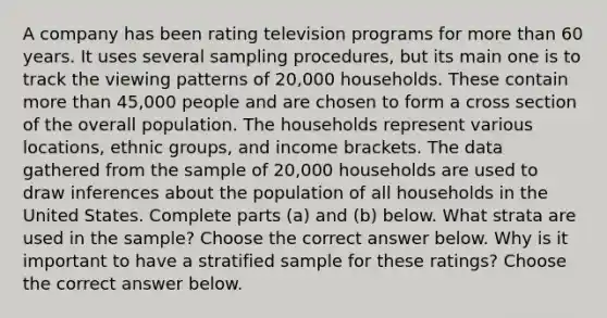 A company has been rating television programs for more than 60 years. It uses several sampling​ procedures, but its main one is to track the viewing patterns of​ 20,000 households. These contain more than​ 45,000 people and are chosen to form a cross section of the overall population. The households represent various​ locations, ethnic​ groups, and income brackets. The data gathered from the sample of​ 20,000 households are used to draw inferences about the population of all households in the United States. Complete parts​ (a) and​ (b) below. What strata are used in the​ sample? Choose the correct answer below. Why is it important to have a stratified sample for these​ ratings? Choose the correct answer below.