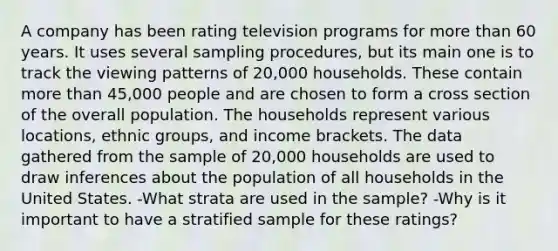 A company has been rating television programs for more than 60 years. It uses several sampling​ procedures, but its main one is to track the viewing patterns of​ 20,000 households. These contain more than​ 45,000 people and are chosen to form a cross section of the overall population. The households represent various​ locations, ethnic​ groups, and income brackets. The data gathered from the sample of​ 20,000 households are used to draw inferences about the population of all households in the United States. -What strata are used in the​ sample? -Why is it important to have a stratified sample for these​ ratings?