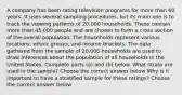 A company has been rating television programs for more than 60 years. It uses several sampling​ procedures, but its main one is to track the viewing patterns of​ 20,000 households. These contain more than​ 45,000 people and are chosen to form a cross section of the overall population. The households represent various​ locations, ethnic​ groups, and income brackets. The data gathered from the sample of​ 20,000 households are used to draw inferences about the population of all households in the United States. Complete parts​ (a) and​ (b) below. What strata are used in the​ sample? Choose the correct answer below Why is it important to have a stratified sample for these​ ratings? Choose the correct answer below